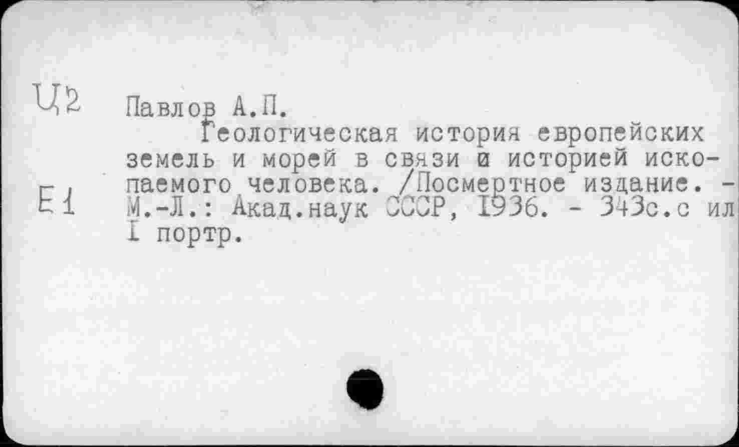 ﻿Павлop А.П.
Геологическая история европейских земель и морей в связи и историей ископаемого человека. /Посмертное издание. -M.-Д.: Акад.наук СССР, 1936. - 343с.с ил I портр.